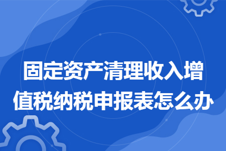67固定资产清理收入增值税纳税申报表怎么办