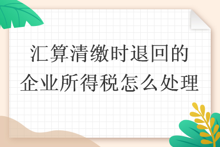 汇算清缴时退回的企业所得税怎么处理