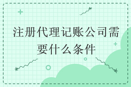 注册代理记账公司需要什么条件 注册代理记账公司需要什么条件