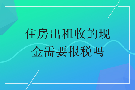 住房出租收的现金需要报税吗 住房出租收的现金需要报税吗