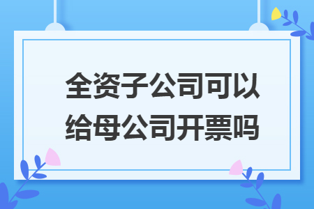 全资子公司可以给母公司开票吗