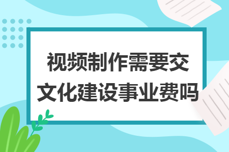 视频制作需要交文化建设事业费吗