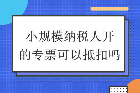 小规模纳税人开的专票可以抵扣吗