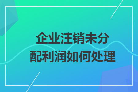 企业注销未分配利润如何处理 企业注销未分配利润如何处理