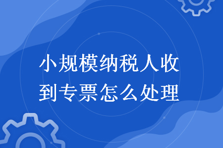 小规模纳税人收到专票怎么处理