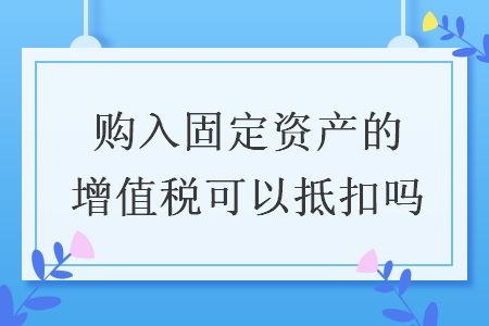 购入固定资产的增值税可以抵扣吗