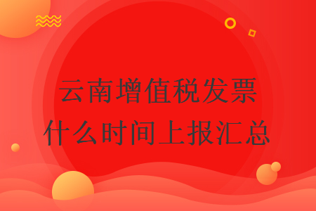 云南增值税发票什么时间上报汇总 云南增值税发票什么时间上报汇总