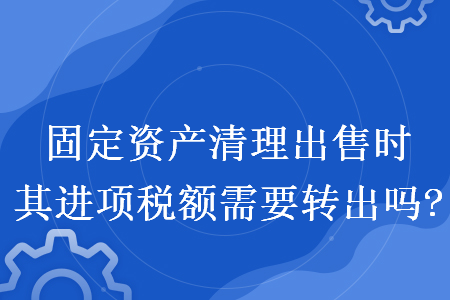固定资产清理出售时其进项税额需要转出吗? 固定资产清理出售时其进项税额需要转出吗?