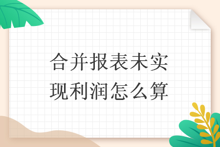 合并报表未实现利润怎么算 合并报表未实现利润怎么算