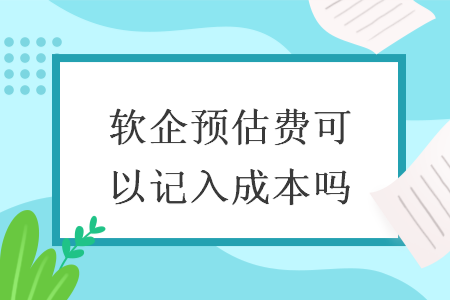 软企预估费可以记入成本吗 软企预估费可以记入成本吗