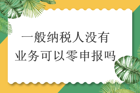 一般纳税人没有业务可以零申报吗 一般纳税人没有业务可以零申报吗