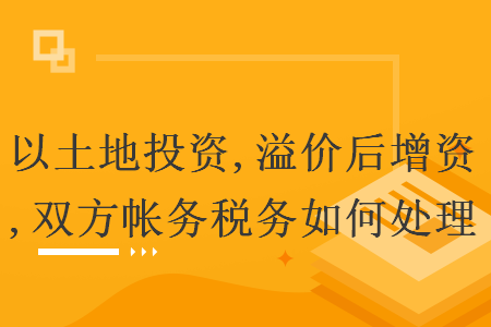 以土地投资,溢价后增资,双方帐务税务如何处理 以土地投资,溢价后增资,双方帐务税务如何处理
