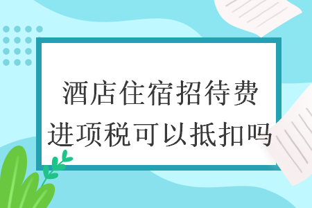酒店住宿招待费进项税可以抵扣吗 酒店住宿招待费进项税可以抵扣吗
