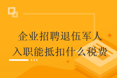   企业招聘退伍军人入职能抵扣什么税费
