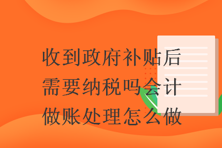 收到政府补贴后需要纳税吗会计做账处理怎么做 收到政府补贴后需要纳税吗会计做账处理怎么做