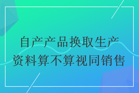 自产产品换取生产资料算不算视同销售 自产产品换取生产资料算不算视同销售