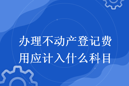 办理不动产登记费用应计入什么科目 办理不动产登记费用应计入什么科目