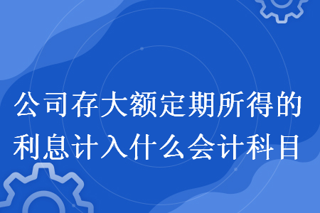 公司存大额定期所得的利息计入什么会计科目 公司存大额定期所得的利息计入什么会计科目