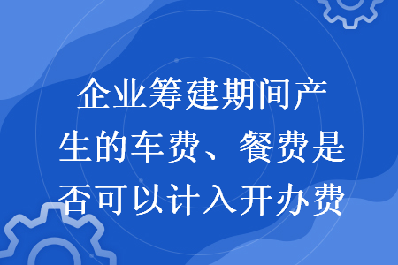 企业筹建期间产生的车费、餐费是否可以计入开办费