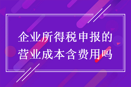 企业所得税申报的营业成本含费用吗