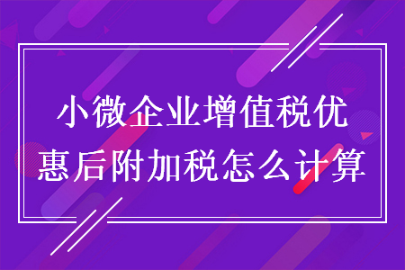 小微企业增值税优惠后附加税怎么计算 小微企业增值税优惠后附加税怎么计算