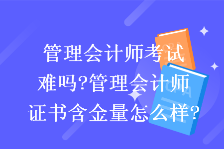 管理会计师考试难吗?管理会计师证书含金量怎么样?