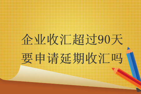 企业收汇超过90天要申请延期收汇吗