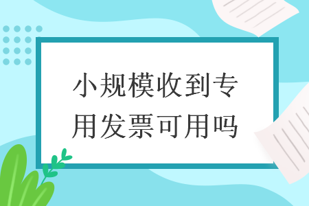 小规模收到专用发票可用吗 导读: 小规模收到专用发票可用吗 导读: