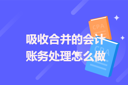 吸收合并的会计账务处理怎么做 吸收合并的会计账务处理怎么做