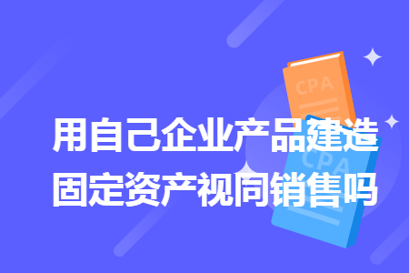 用自己企业产品建造固定资产视同销售吗