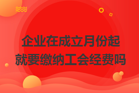 企业在成立月份起就要缴纳工会经费吗 企业在成立月份起就要缴纳工会经费吗
