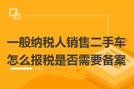 一般纳税人销售二手车怎么报税是否需要备案