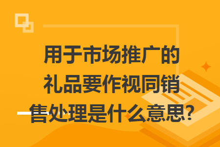 用于市场推广的礼品要作视同销售处理是什么意思?
