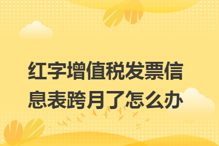 红字增值税发票信息表跨月了怎么办