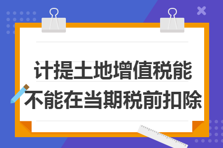 计提土地增值税能不能在当期税前扣除