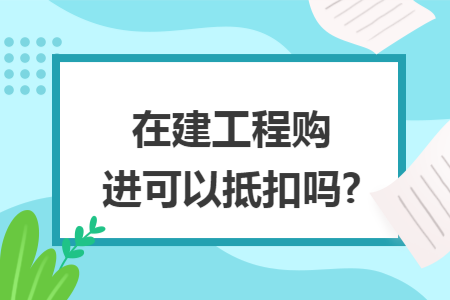 在建工程购进可以抵扣吗?