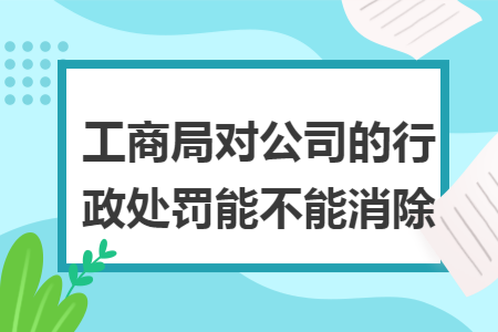 工商局对公司的行政处罚能不能消除