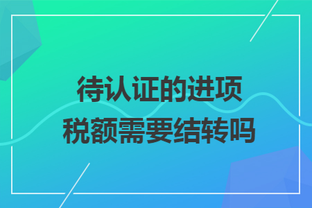 待认证的进项税额需要结转吗