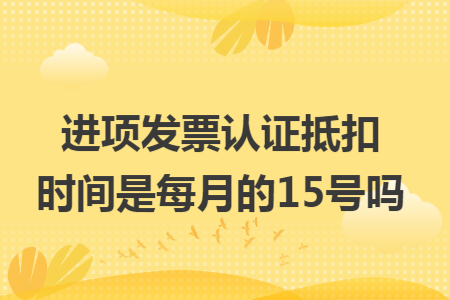 进项发票认证抵扣时间是每月的15号吗