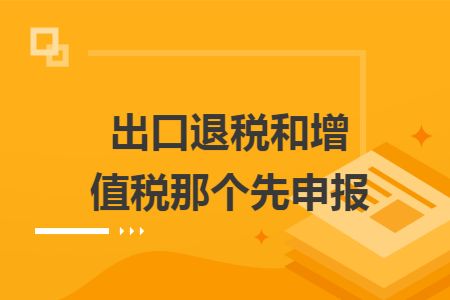 出口退税和增值税那个先申报