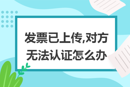 发票已上传,对方无法认证怎么办