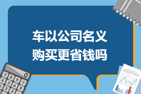 车以公司名义购买更省钱吗