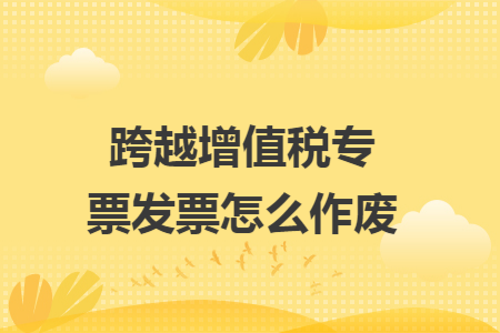 跨越增值税专票发票怎么作废 跨越增值税专票发票怎么作废