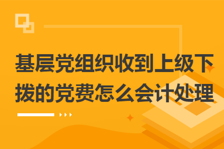 基层党组织收到上级下拨的党费怎么会计处理 基层党组织收到上级下拨的党费怎么会计处理