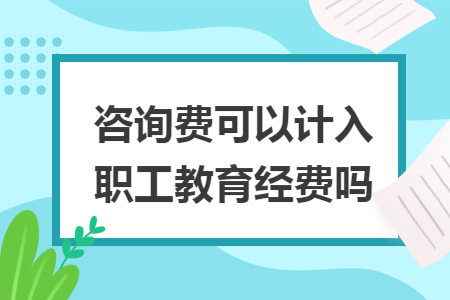 咨询费可以计入职工教育经费吗 咨询费可以计入职工教育经费吗