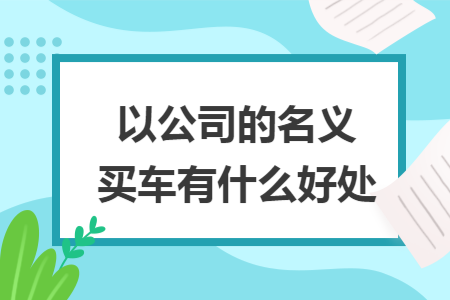 以公司的名义买车有什么好处 以公司的名义买车有什么好处