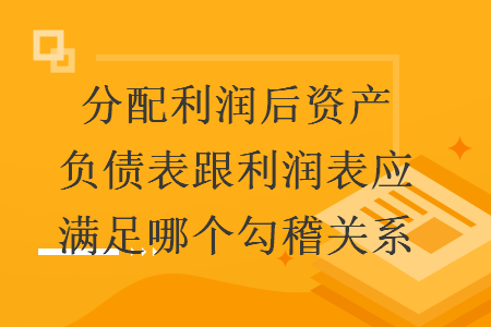 分配利润后资产负债表跟利润表应满足哪个勾稽关系 分配利润后资产负债表跟利润表应满足哪个勾稽关系