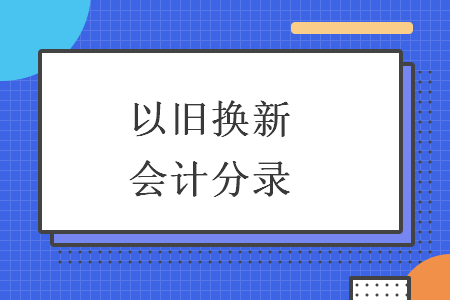 以旧换新会计分录 以旧换新会计分录