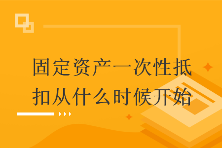 固定资产一次性抵扣从什么时候开始 固定资产一次性抵扣从什么时候开始