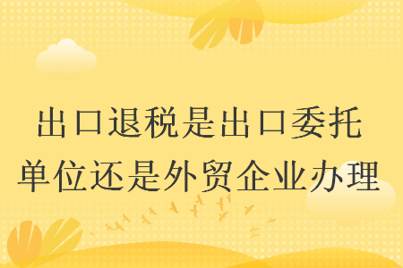 出口退税是出口委托单位还是外贸企业办理 出口退税是出口委托单位还是外贸企业办理